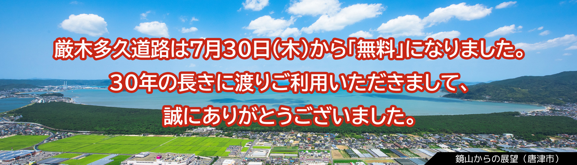 厳木多久道路は7月30日(木)から「無料」になりました。30年の長きに渡りご利用いただきまして、誠にありがとうございました。